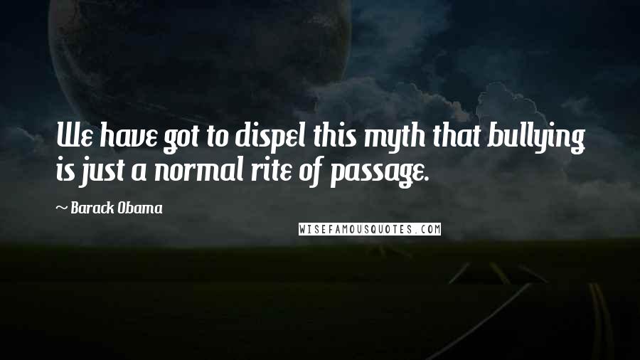 Barack Obama Quotes: We have got to dispel this myth that bullying is just a normal rite of passage.