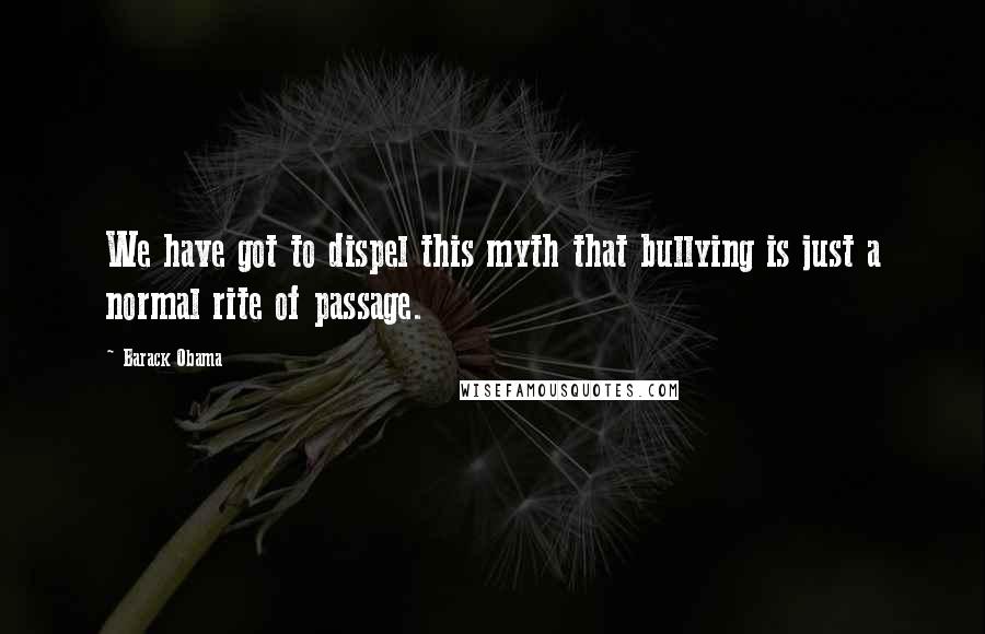 Barack Obama Quotes: We have got to dispel this myth that bullying is just a normal rite of passage.