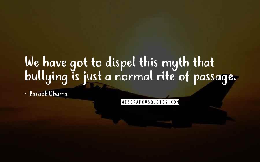 Barack Obama Quotes: We have got to dispel this myth that bullying is just a normal rite of passage.