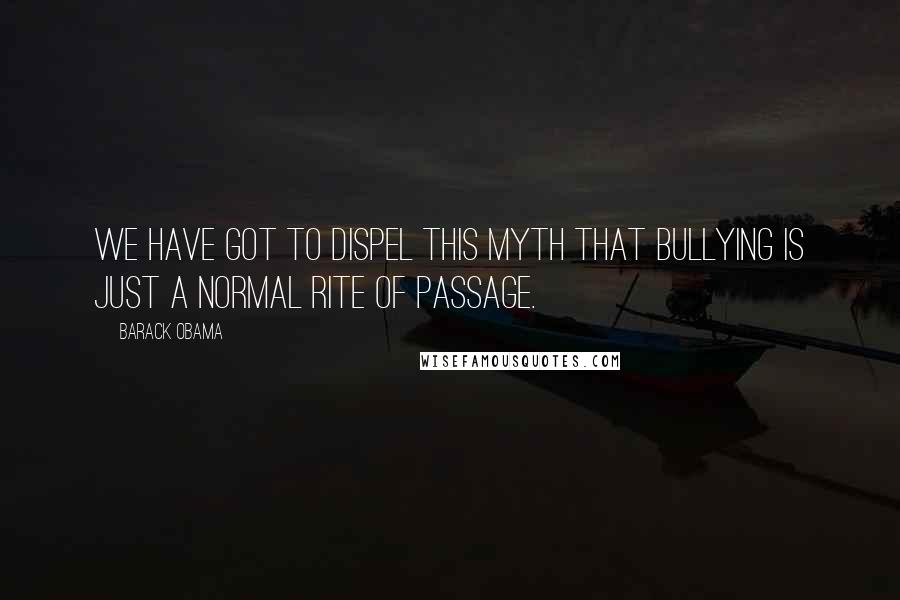 Barack Obama Quotes: We have got to dispel this myth that bullying is just a normal rite of passage.