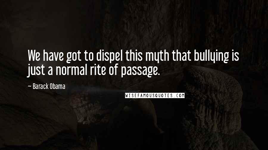 Barack Obama Quotes: We have got to dispel this myth that bullying is just a normal rite of passage.