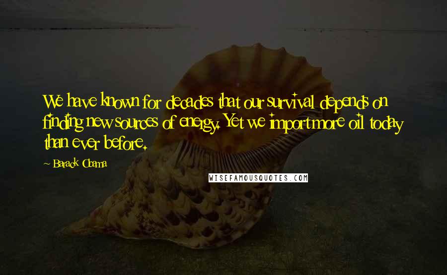 Barack Obama Quotes: We have known for decades that our survival depends on finding new sources of energy. Yet we import more oil today than ever before.