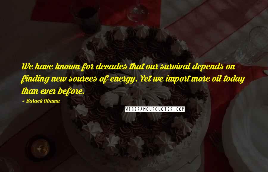 Barack Obama Quotes: We have known for decades that our survival depends on finding new sources of energy. Yet we import more oil today than ever before.