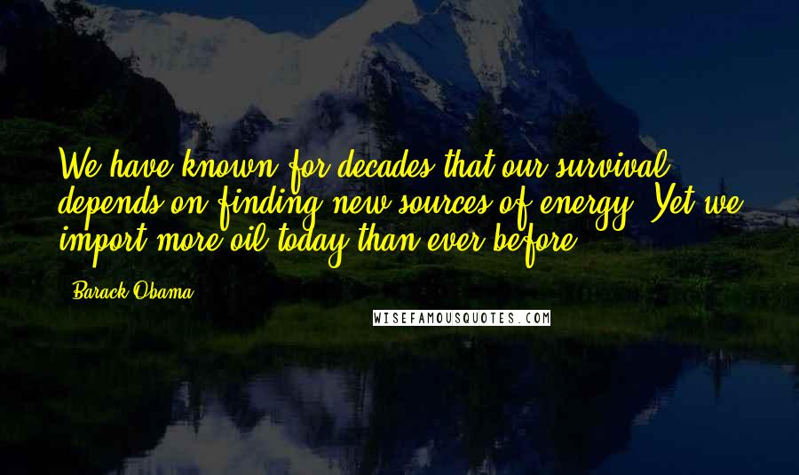 Barack Obama Quotes: We have known for decades that our survival depends on finding new sources of energy. Yet we import more oil today than ever before.