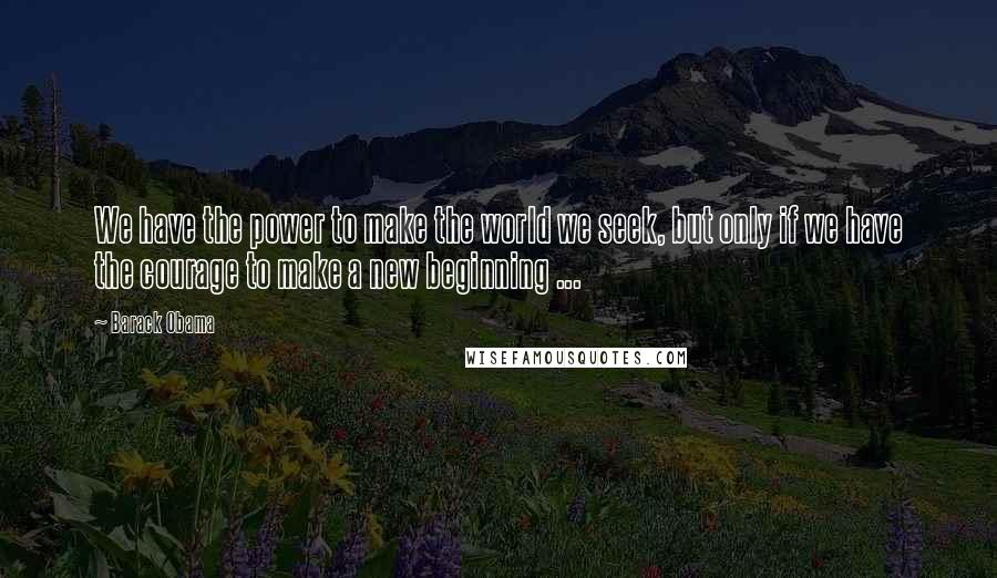 Barack Obama Quotes: We have the power to make the world we seek, but only if we have the courage to make a new beginning ...