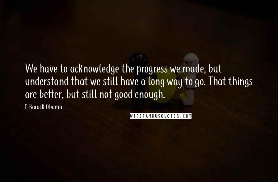 Barack Obama Quotes: We have to acknowledge the progress we made, but understand that we still have a long way to go. That things are better, but still not good enough.