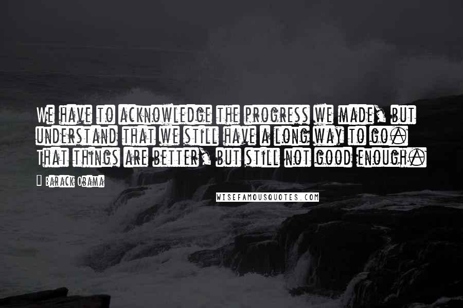 Barack Obama Quotes: We have to acknowledge the progress we made, but understand that we still have a long way to go. That things are better, but still not good enough.