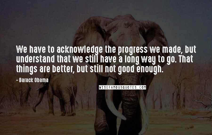Barack Obama Quotes: We have to acknowledge the progress we made, but understand that we still have a long way to go. That things are better, but still not good enough.