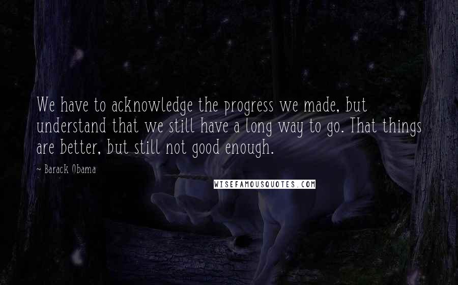 Barack Obama Quotes: We have to acknowledge the progress we made, but understand that we still have a long way to go. That things are better, but still not good enough.