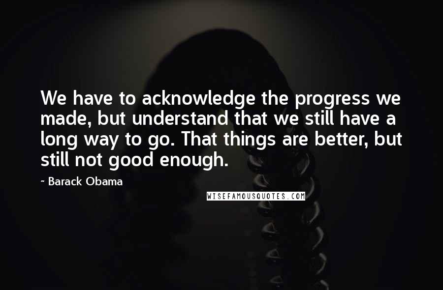 Barack Obama Quotes: We have to acknowledge the progress we made, but understand that we still have a long way to go. That things are better, but still not good enough.