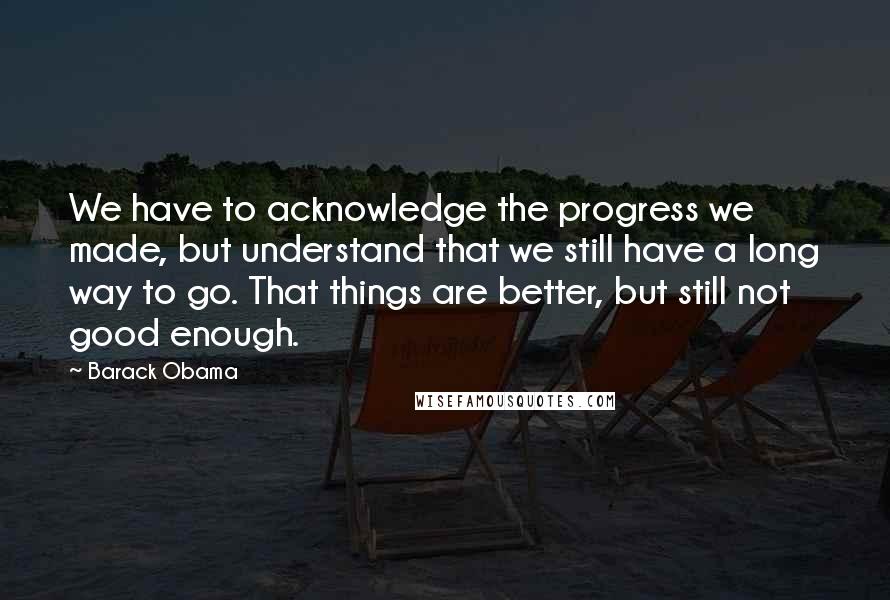 Barack Obama Quotes: We have to acknowledge the progress we made, but understand that we still have a long way to go. That things are better, but still not good enough.