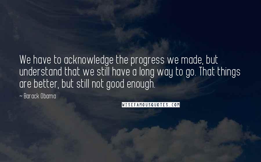 Barack Obama Quotes: We have to acknowledge the progress we made, but understand that we still have a long way to go. That things are better, but still not good enough.