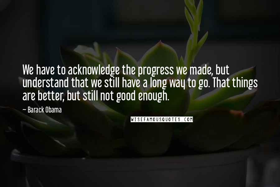 Barack Obama Quotes: We have to acknowledge the progress we made, but understand that we still have a long way to go. That things are better, but still not good enough.