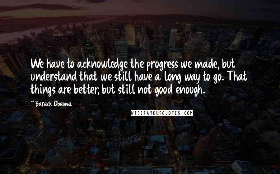 Barack Obama Quotes: We have to acknowledge the progress we made, but understand that we still have a long way to go. That things are better, but still not good enough.