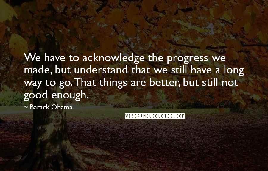 Barack Obama Quotes: We have to acknowledge the progress we made, but understand that we still have a long way to go. That things are better, but still not good enough.