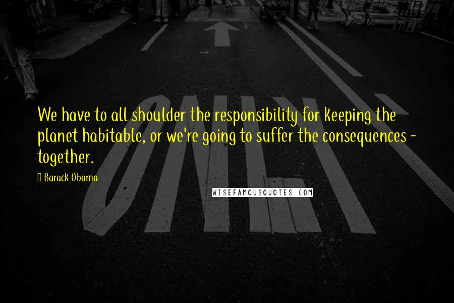 Barack Obama Quotes: We have to all shoulder the responsibility for keeping the planet habitable, or we're going to suffer the consequences - together.