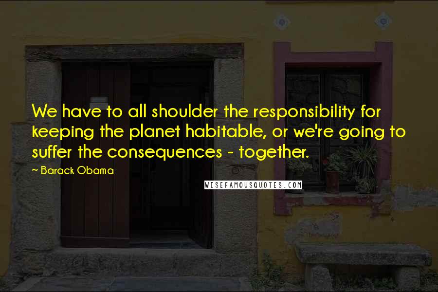 Barack Obama Quotes: We have to all shoulder the responsibility for keeping the planet habitable, or we're going to suffer the consequences - together.