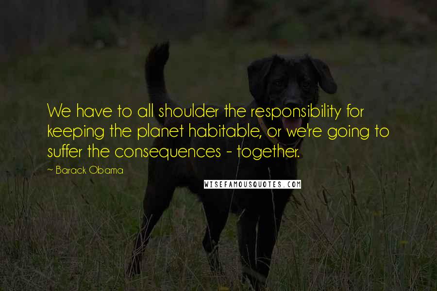 Barack Obama Quotes: We have to all shoulder the responsibility for keeping the planet habitable, or we're going to suffer the consequences - together.