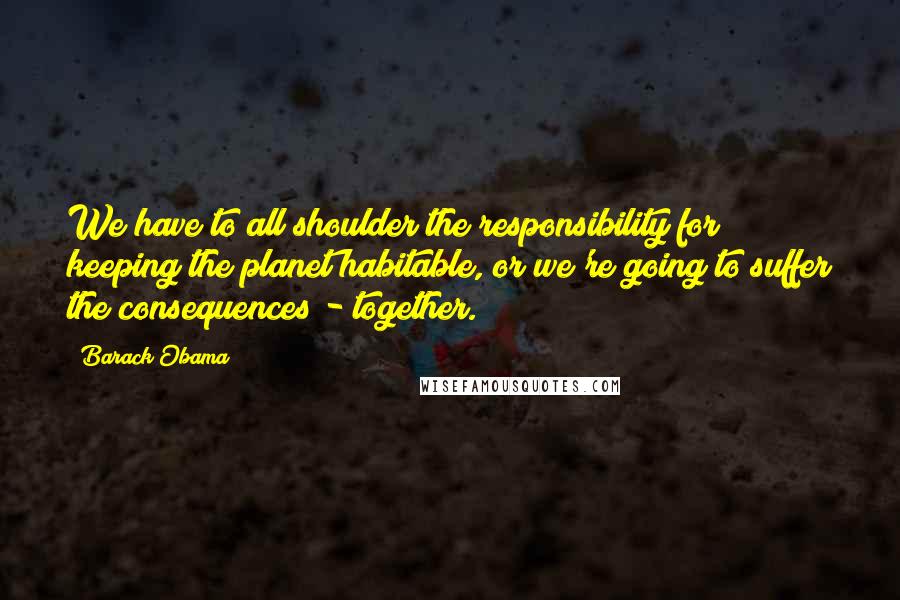 Barack Obama Quotes: We have to all shoulder the responsibility for keeping the planet habitable, or we're going to suffer the consequences - together.