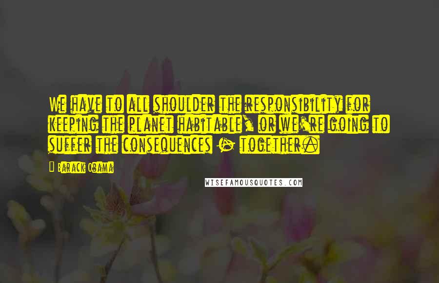 Barack Obama Quotes: We have to all shoulder the responsibility for keeping the planet habitable, or we're going to suffer the consequences - together.