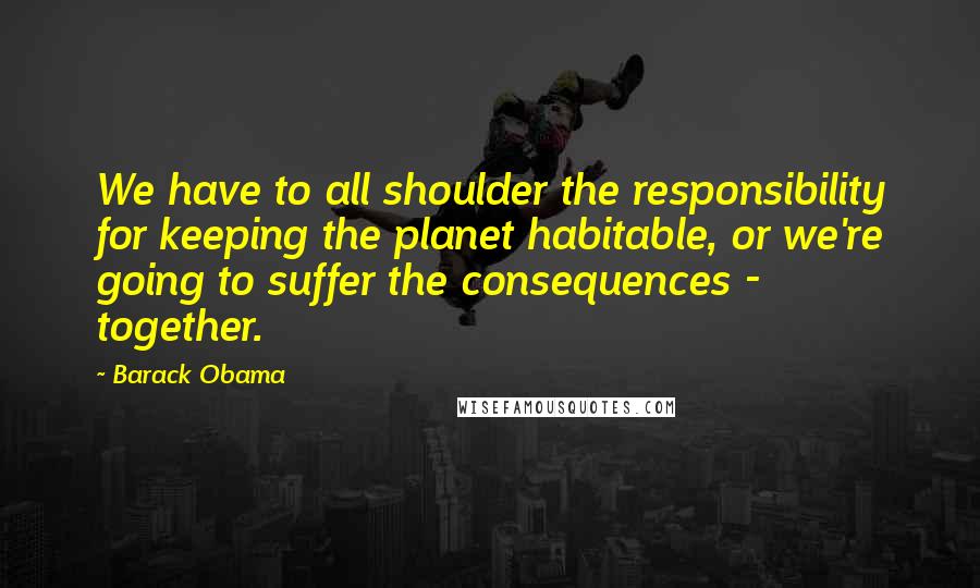 Barack Obama Quotes: We have to all shoulder the responsibility for keeping the planet habitable, or we're going to suffer the consequences - together.