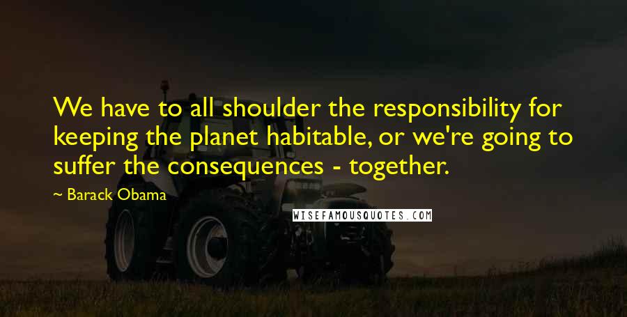 Barack Obama Quotes: We have to all shoulder the responsibility for keeping the planet habitable, or we're going to suffer the consequences - together.