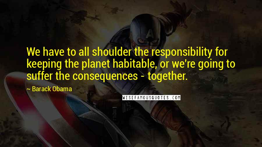 Barack Obama Quotes: We have to all shoulder the responsibility for keeping the planet habitable, or we're going to suffer the consequences - together.