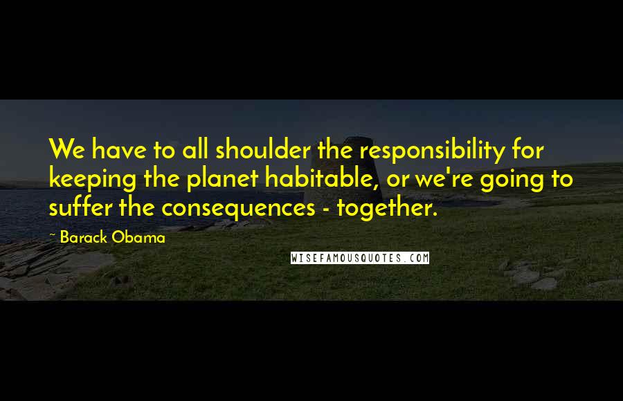 Barack Obama Quotes: We have to all shoulder the responsibility for keeping the planet habitable, or we're going to suffer the consequences - together.