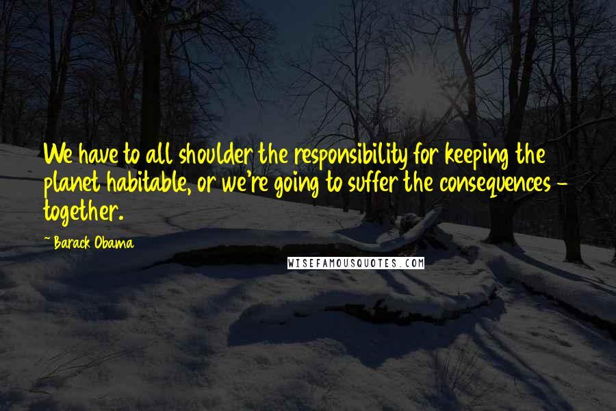 Barack Obama Quotes: We have to all shoulder the responsibility for keeping the planet habitable, or we're going to suffer the consequences - together.