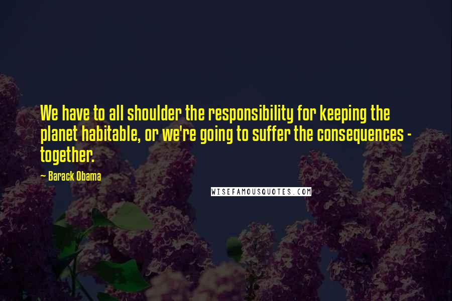 Barack Obama Quotes: We have to all shoulder the responsibility for keeping the planet habitable, or we're going to suffer the consequences - together.