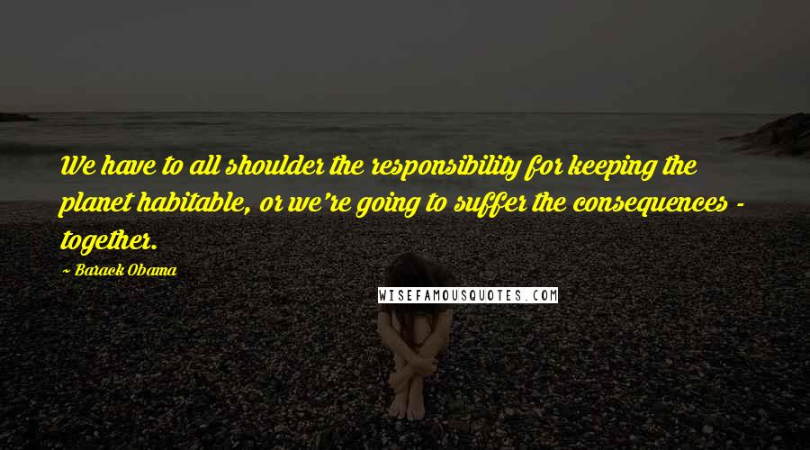 Barack Obama Quotes: We have to all shoulder the responsibility for keeping the planet habitable, or we're going to suffer the consequences - together.