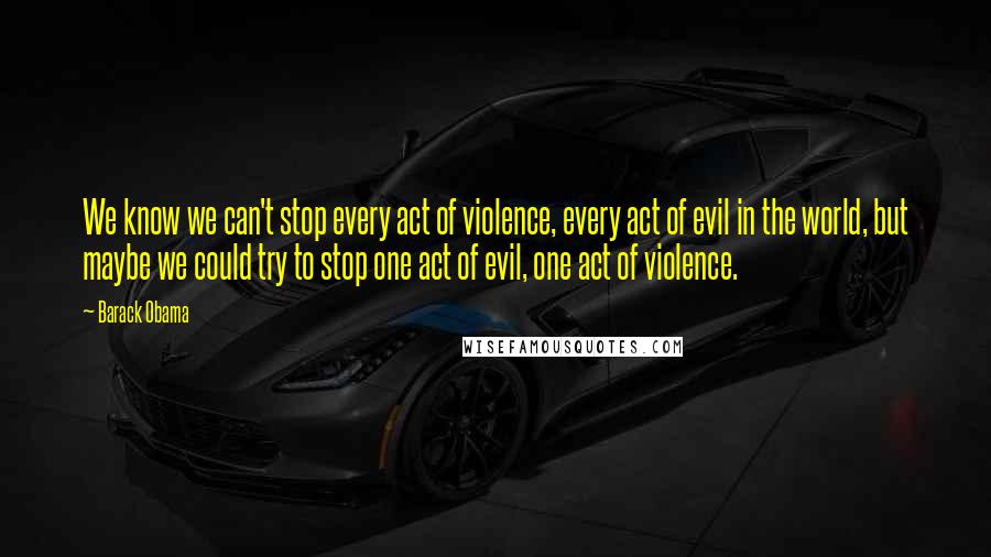 Barack Obama Quotes: We know we can't stop every act of violence, every act of evil in the world, but maybe we could try to stop one act of evil, one act of violence.
