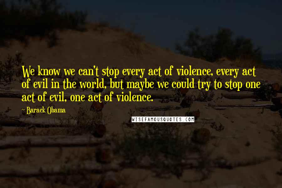 Barack Obama Quotes: We know we can't stop every act of violence, every act of evil in the world, but maybe we could try to stop one act of evil, one act of violence.