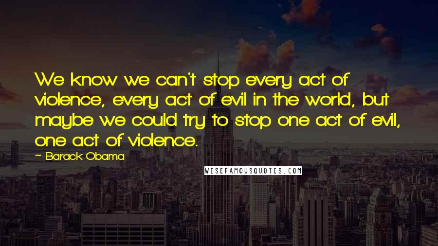 Barack Obama Quotes: We know we can't stop every act of violence, every act of evil in the world, but maybe we could try to stop one act of evil, one act of violence.