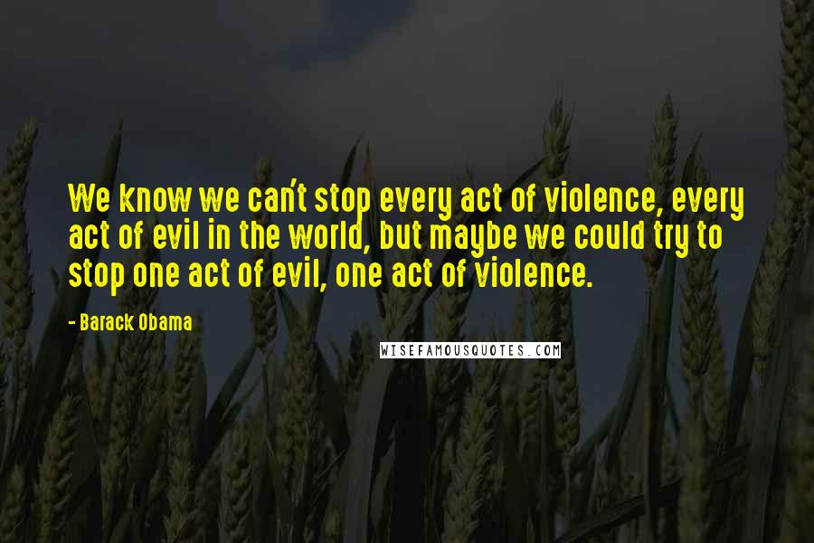 Barack Obama Quotes: We know we can't stop every act of violence, every act of evil in the world, but maybe we could try to stop one act of evil, one act of violence.