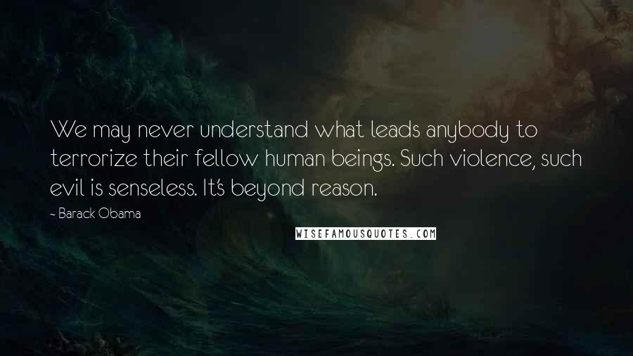 Barack Obama Quotes: We may never understand what leads anybody to terrorize their fellow human beings. Such violence, such evil is senseless. It's beyond reason.