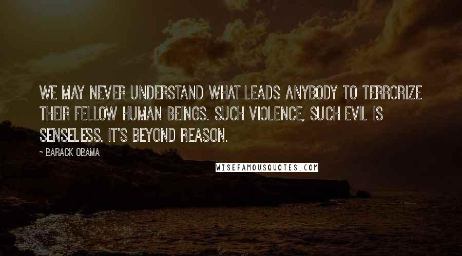 Barack Obama Quotes: We may never understand what leads anybody to terrorize their fellow human beings. Such violence, such evil is senseless. It's beyond reason.