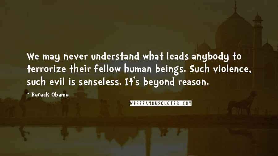 Barack Obama Quotes: We may never understand what leads anybody to terrorize their fellow human beings. Such violence, such evil is senseless. It's beyond reason.