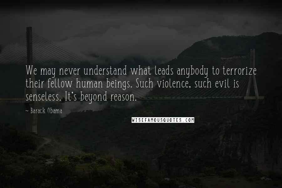 Barack Obama Quotes: We may never understand what leads anybody to terrorize their fellow human beings. Such violence, such evil is senseless. It's beyond reason.