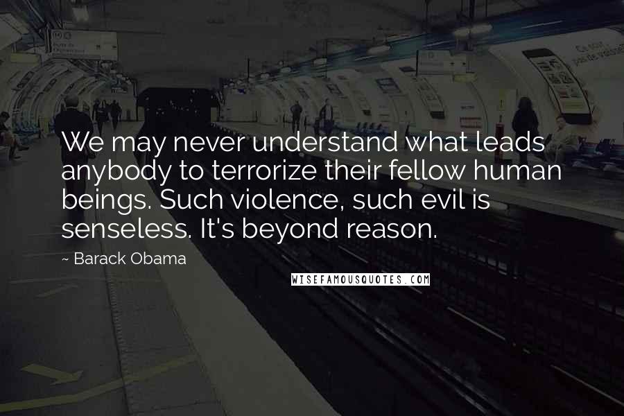 Barack Obama Quotes: We may never understand what leads anybody to terrorize their fellow human beings. Such violence, such evil is senseless. It's beyond reason.