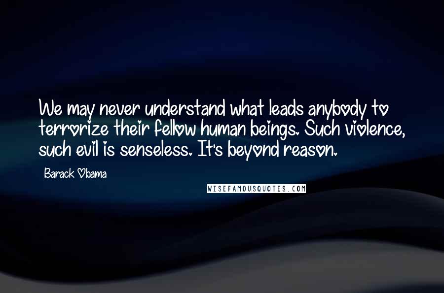 Barack Obama Quotes: We may never understand what leads anybody to terrorize their fellow human beings. Such violence, such evil is senseless. It's beyond reason.