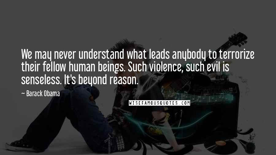 Barack Obama Quotes: We may never understand what leads anybody to terrorize their fellow human beings. Such violence, such evil is senseless. It's beyond reason.