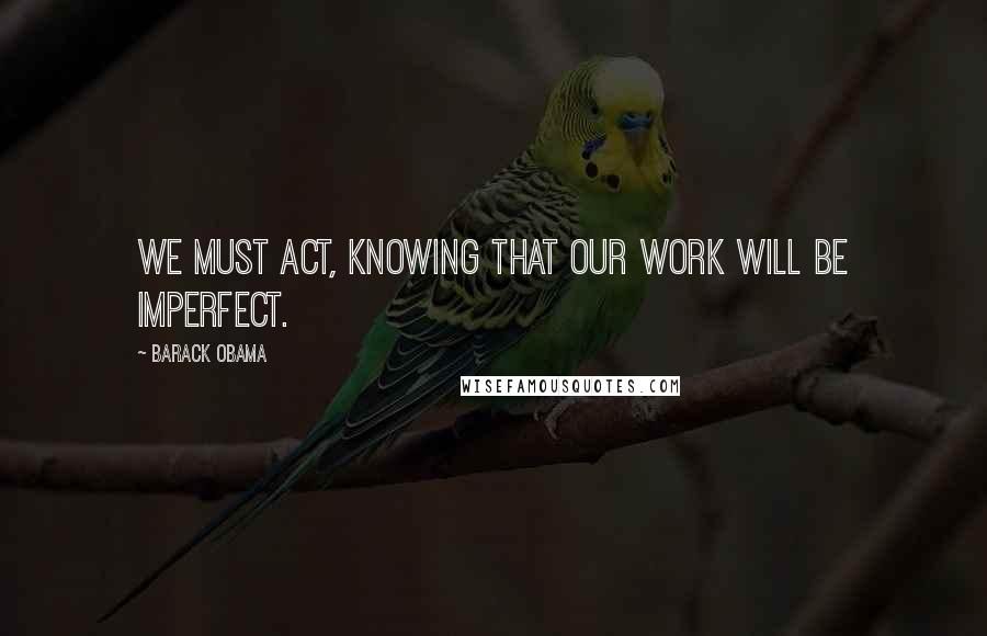 Barack Obama Quotes: We must act, knowing that our work will be imperfect.