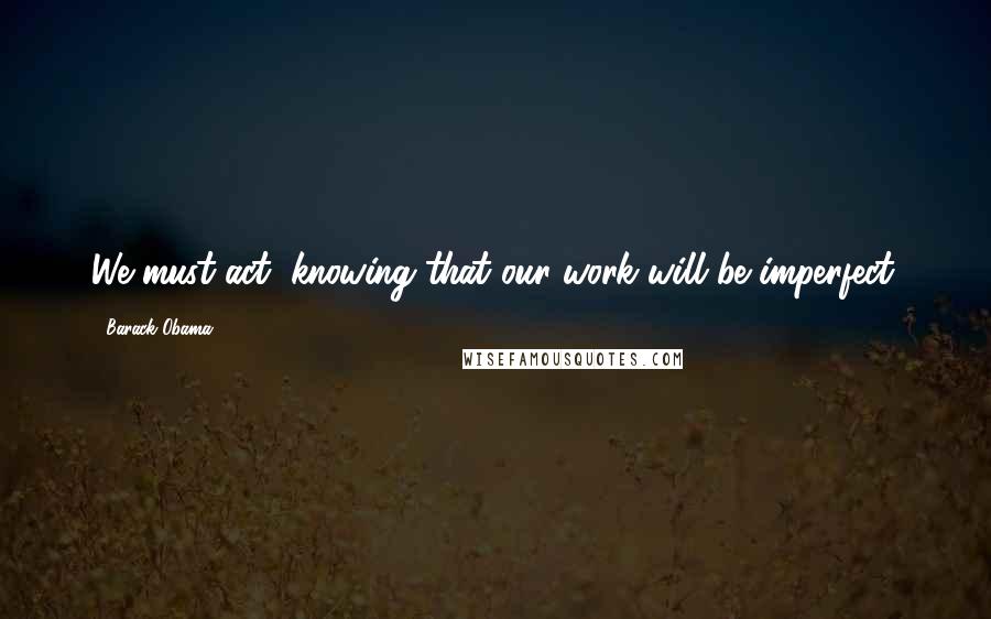 Barack Obama Quotes: We must act, knowing that our work will be imperfect.