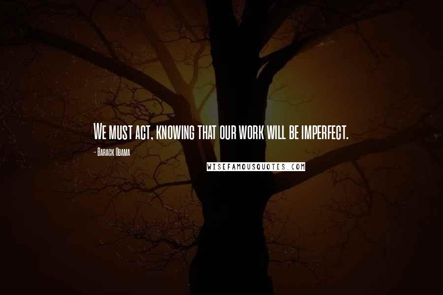 Barack Obama Quotes: We must act, knowing that our work will be imperfect.