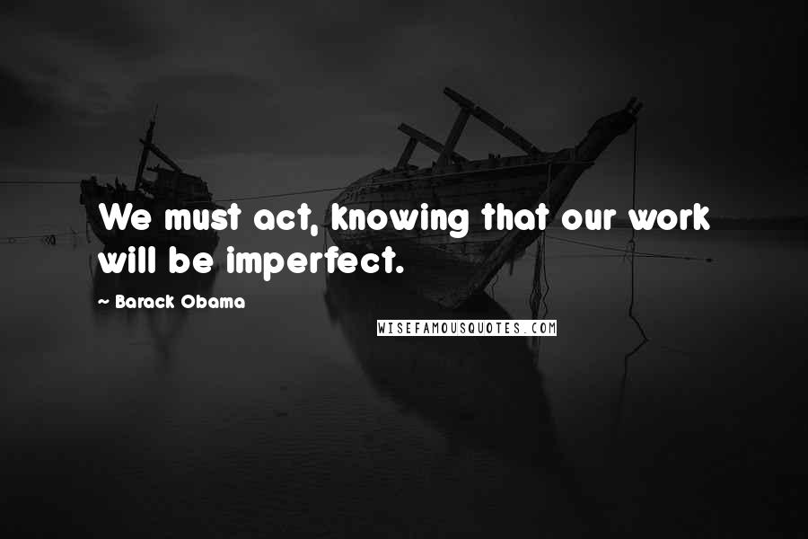 Barack Obama Quotes: We must act, knowing that our work will be imperfect.