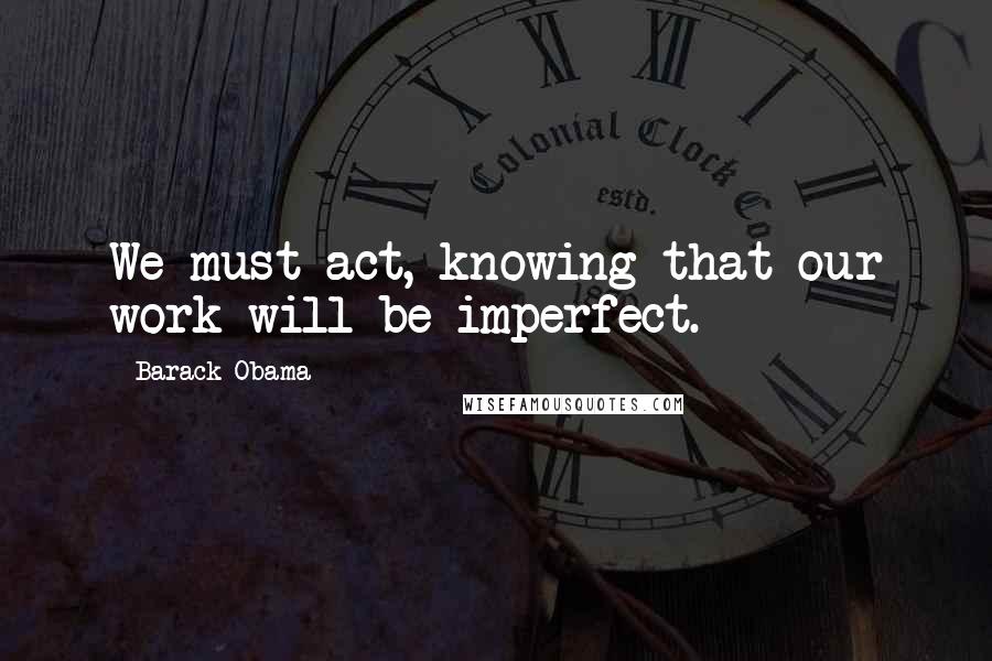 Barack Obama Quotes: We must act, knowing that our work will be imperfect.