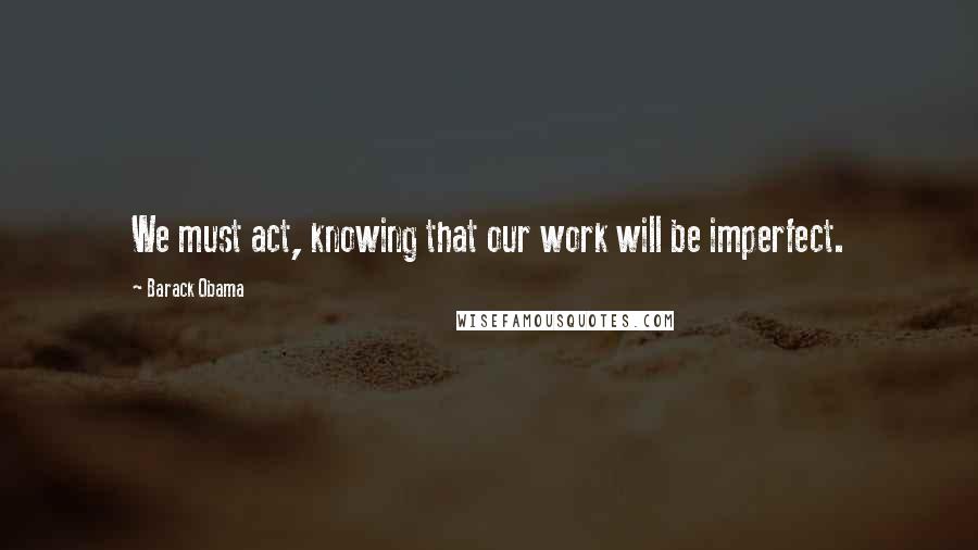 Barack Obama Quotes: We must act, knowing that our work will be imperfect.