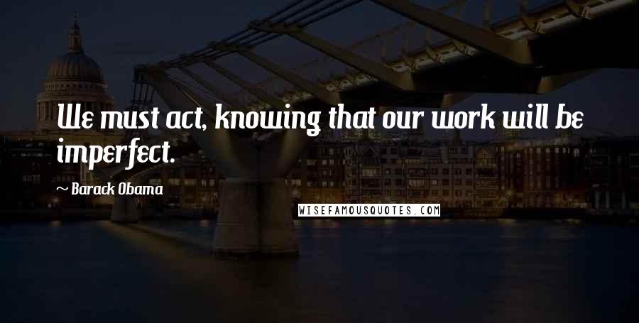 Barack Obama Quotes: We must act, knowing that our work will be imperfect.