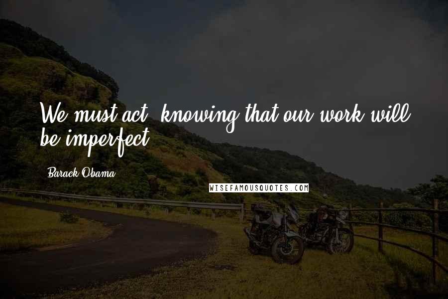 Barack Obama Quotes: We must act, knowing that our work will be imperfect.